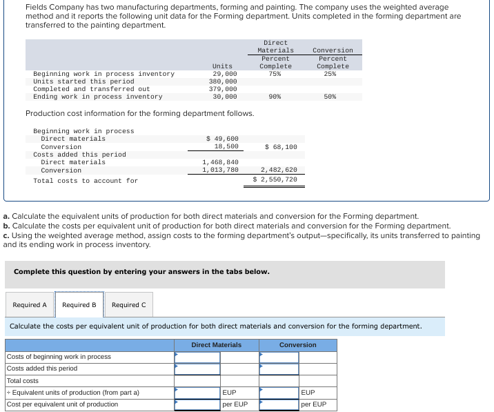 Fields Company has two manufacturing departments, forming and painting. The company uses the weighted average
method and it reports the following unit data for the Forming department. Units completed in the forming department are
transferred to the painting department.
Beginning work in process inventory
Units started this period
Completed and transferred out
Ending work in process inventory
Production cost information for the forming department follows.
Beginning work in process
Direct materials
Conversion
Costs added this period
Direct materials
Conversion
Total costs to account for
Units
29, 000
380,000
379, 000
30, 000
Required A
$ 49,600
18,500
Costs of beginning work in process
Costs added this period
Total costs
+ Equivalent units of production (from part a)
Cost per equivalent unit of production
1,468, 840
1,013, 780
Direct
Materials
Percent
Complete
75%
90%
$ 68, 100
Complete this question by entering your answers in the tabs below.
EUP
per EUP
2,482, 620
$ 2,550, 720
a. Calculate the equivalent units of production for both direct materials and conversion for the Forming department.
b. Calculate the costs per equivalent unit of production for both direct materials and conversion for the Forming department.
c. Using the weighted average method, assign costs to the forming department's output-specifically, its units transferred to painting
and its ending work in process inventory.
Conversion
Percent
Complete
25%
Required B Required C
Calculate the costs per equivalent unit of production for both direct materials and conversion for the forming department.
Direct Materials
Conversion
50%
EUP
per EUP