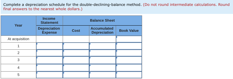 Complete a depreciation schedule for the double-declining-balance method. (Do not round intermediate calculations. Round
final answers to the nearest whole dollars.)
Income
Balance Sheet
Statement
Year
Depreciation
Expense
Accumulated
Cost
Book Value
Depreciation
At acquisition
3
