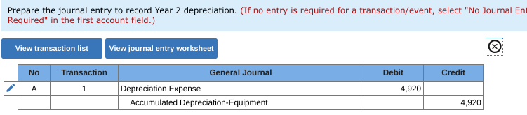 Prepare the journal entry to record Year 2 depreciation. (If no entry is required for a transaction/event, select "No Journal Ent
Required" in the first account field.)
View journal entry worksheet
View transaction list
No
Transaction
General Journal
Debit
Credit
Depreciation Expense
4,920
A
1
Accumulated Depreciation-Equipment
4,920
