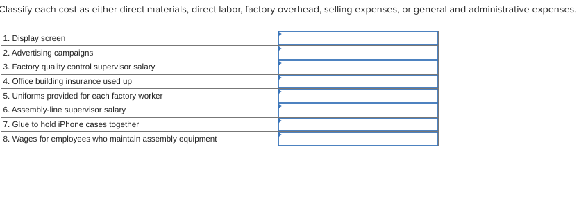 Classify each cost as either direct materials, direct labor, factory overhead, selling expenses, or general and administrative expenses.
1. Display screen
2. Advertising campaigns
3. Factory quality control supervisor salary
4. Office building insurance used up
5. Uniforms provided for each factory worker
6. Assembly-line supervisor salary
7. Glue to hold iPhone cases together
8. Wages for employees who maintain assembly equipment