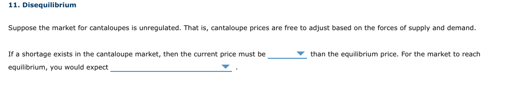 11. Disequilibrium
Suppose the market for cantaloupes is unregulated. That is, cantaloupe prices are free to adjust based on the forces of supply and demand.
If a shortage exists in the cantaloupe market, then the current price must be
than the equilibrium price. For the market to reach
equilibrium, you would expect
