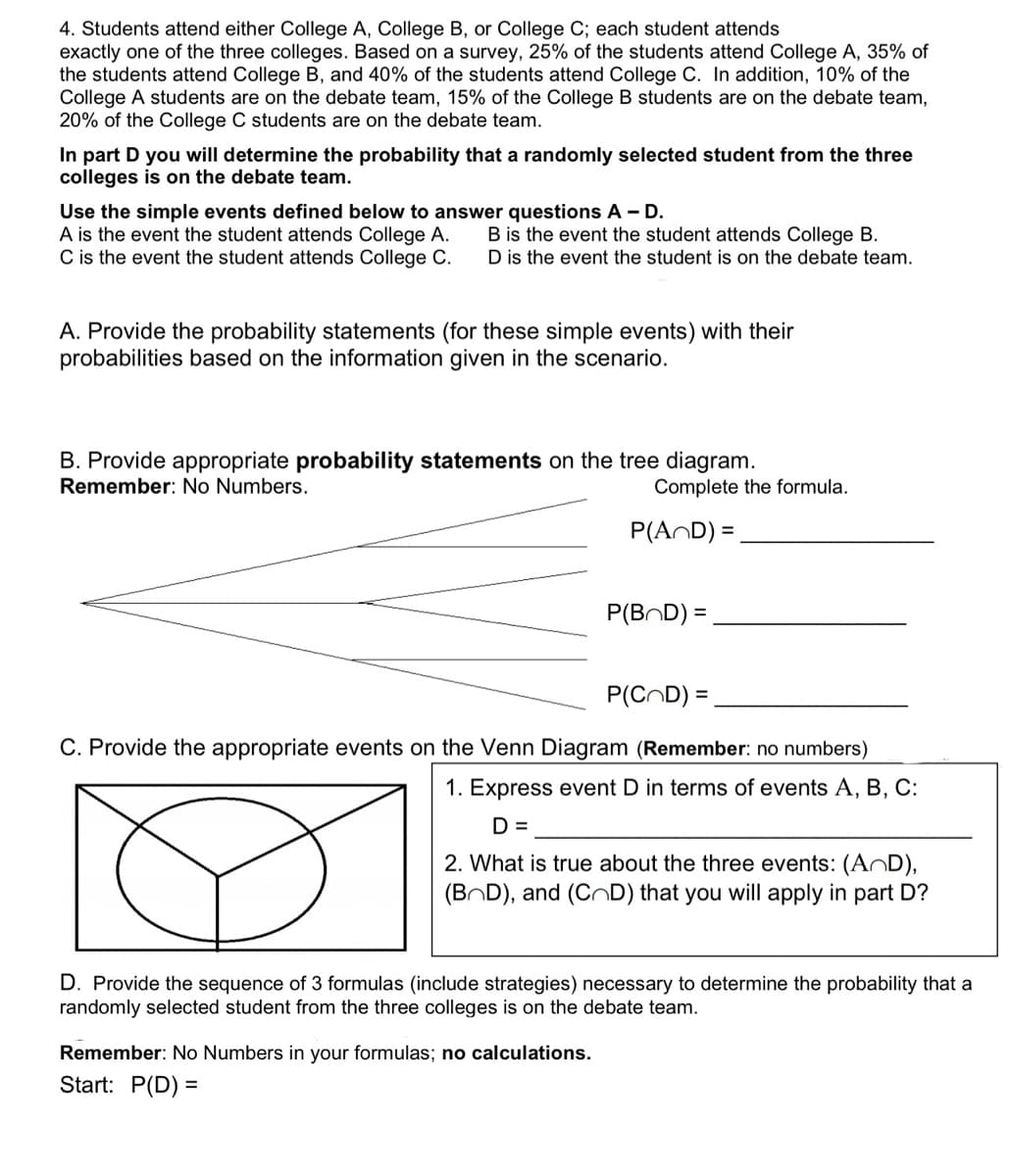 4. Students attend either College A, College B, or College C; each student attends
exactly one of the three colleges. Based on a survey, 25% of the students attend College A, 35% of
the students attend College B, and 40% of the students attend College C. In addition, 10% of the
College A students are on the debate team, 15% of the College B students are on the debate team,
20% of the College C students are on the debate team.
In part D you will determine the probability that a randomly selected student from the three
colleges is on the debate team.
Use the simple events defined below to answer questions A - D.
A is the event the student attends College A.
C is the event the student attends College C.
B is the event the student attends College B.
D is the event the student is on the debate team.
A. Provide the probability statements (for these simple events) with their
probabilities based on the information given in the scenario.
B. Provide appropriate probability statements on the tree diagram.
Remember: No Numbers.
Complete the formula.
P(AND) =
P(BOD) =
P(COD) =
C. Provide the appropriate events on the Venn Diagram (Remember: no numbers)
1. Express event D in terms of events A, B, C:
D =
Remember: No Numbers in your formulas; no calculations.
Start: P(D) =
2. What is true about the three events: (AnD),
(BOD), and (CD) that you will apply in part D?
D. Provide the sequence of 3 formulas (include strategies) necessary to determine the probability that a
randomly selected student from the three colleges is on the debate team.