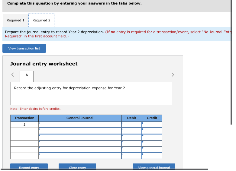 Complete this question by entering your answers in the tabs below.
Required 1
Required 2
Prepare the journal entry to record Year 2 depreciation. (If no entry is required for a transaction/event, select "No Journal Entr
Required" in the first account field.)
View transaction list
Journal entry worksheet
A
>
Record the adjusting entry for depreciation expense for Year 2.
Note: Enter debits before credits.
Transaction
General Journal
Debit
Credit
1
Record entrv
Clear entry
View general iournal
