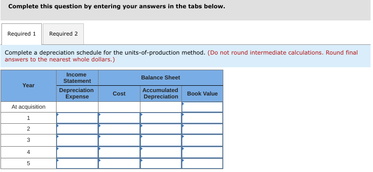 Complete this question by entering your answers in the tabs below.
Required 1
Required 2
Complete a depreciation schedule for the units-of-production method. (Do not round intermediate calculations. Round final
answers to the nearest whole dollars.)
Income
Balance Sheet
Statement
Year
Depreciation
Expense
Accumulated
Depreciation
Cost
Book Value
At acquisition
1
2
3
