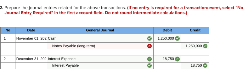 2. Prepare the journal entries related for the above transactions. (If no entry is required for a transaction/event, select "No
Journal Entry Required" in the first account field. Do not round intermediate calculations.)
No
Date
General Journal
Debit
Credit
November 01, 202 Cash
1
1,250,000
Notes Payable (long-term)
1,250,000
2
December 31, 202 Interest Expense
18,750
Interest Payable
18,750
