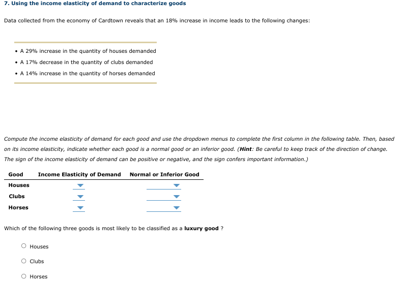 7. Using the income elasticity of demand to characterize goods
Data collected from the economy of Cardtown reveals that an 18% increase in income leads to the following changes:
• A 29% increase in the quantity of houses demanded
• A 17% decrease in the quantity of clubs demanded
• A 14% increase in the quantity of horses demanded
Compute the income elasticity of demand for each good and use the dropdown menus to complete the first column in the following table. Then, based
on its income elasticity, indicate whether each good is a normal good or an inferior good. (Hint: Be careful to keep track of the direction of change.
The sign of the income elasticity of demand can be positive or negative, and the sign confers important information.)
Good
Income Elasticity of Demand Normal or Inferior Good
Houses
Clubs
Horses
Which of the following three goods is most likely to be classified as a luxury good ?
Houses
O Clubs
O Horses
