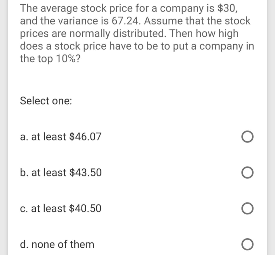 The average stock price for a company is $30,
and the variance is 67.24. Assume that the stock
prices are normally distributed. Then how high
does a stock price have to be to put a company in
the top 10%?
