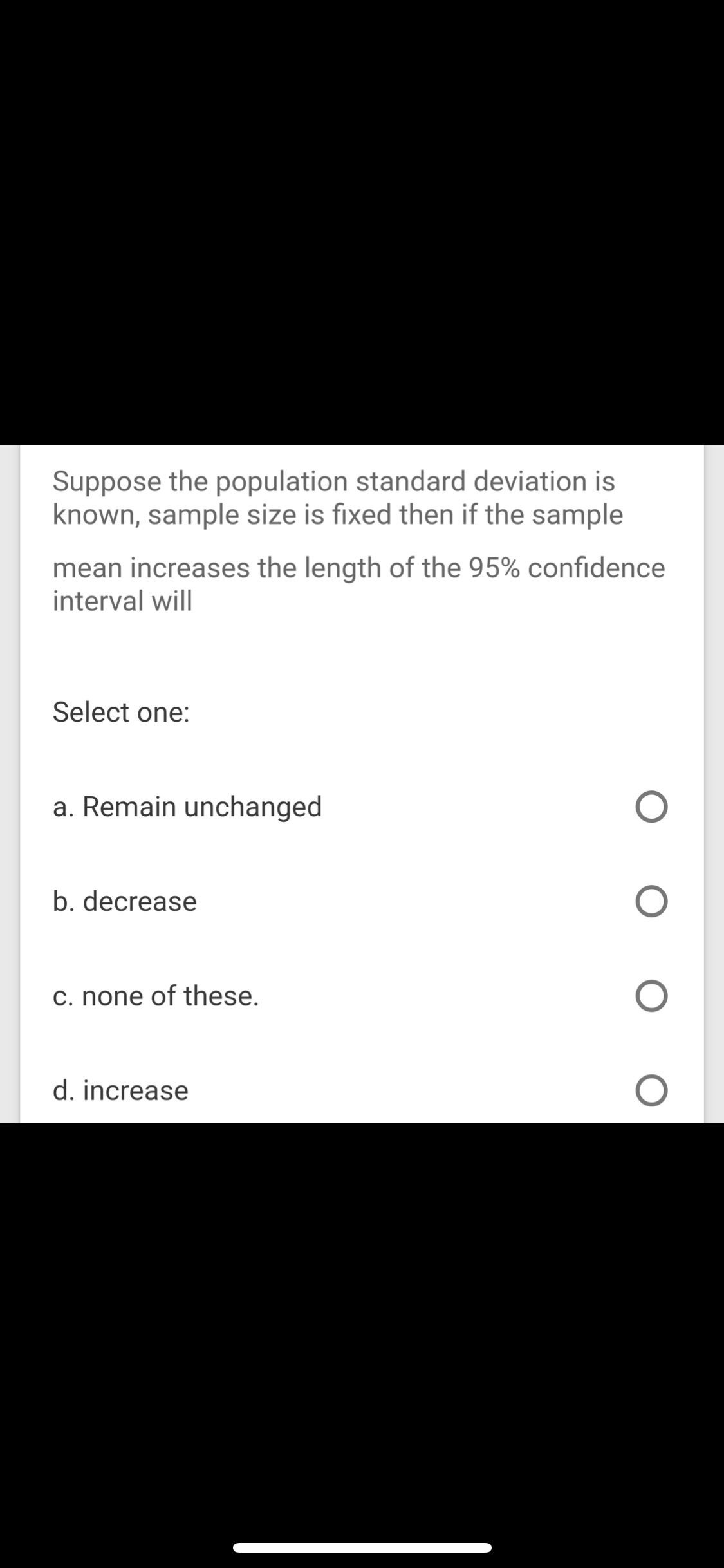 Suppose the population standard deviation is
known, sample size is fixed then if the sample
mean increases the length of the 95% confidence
interval will

