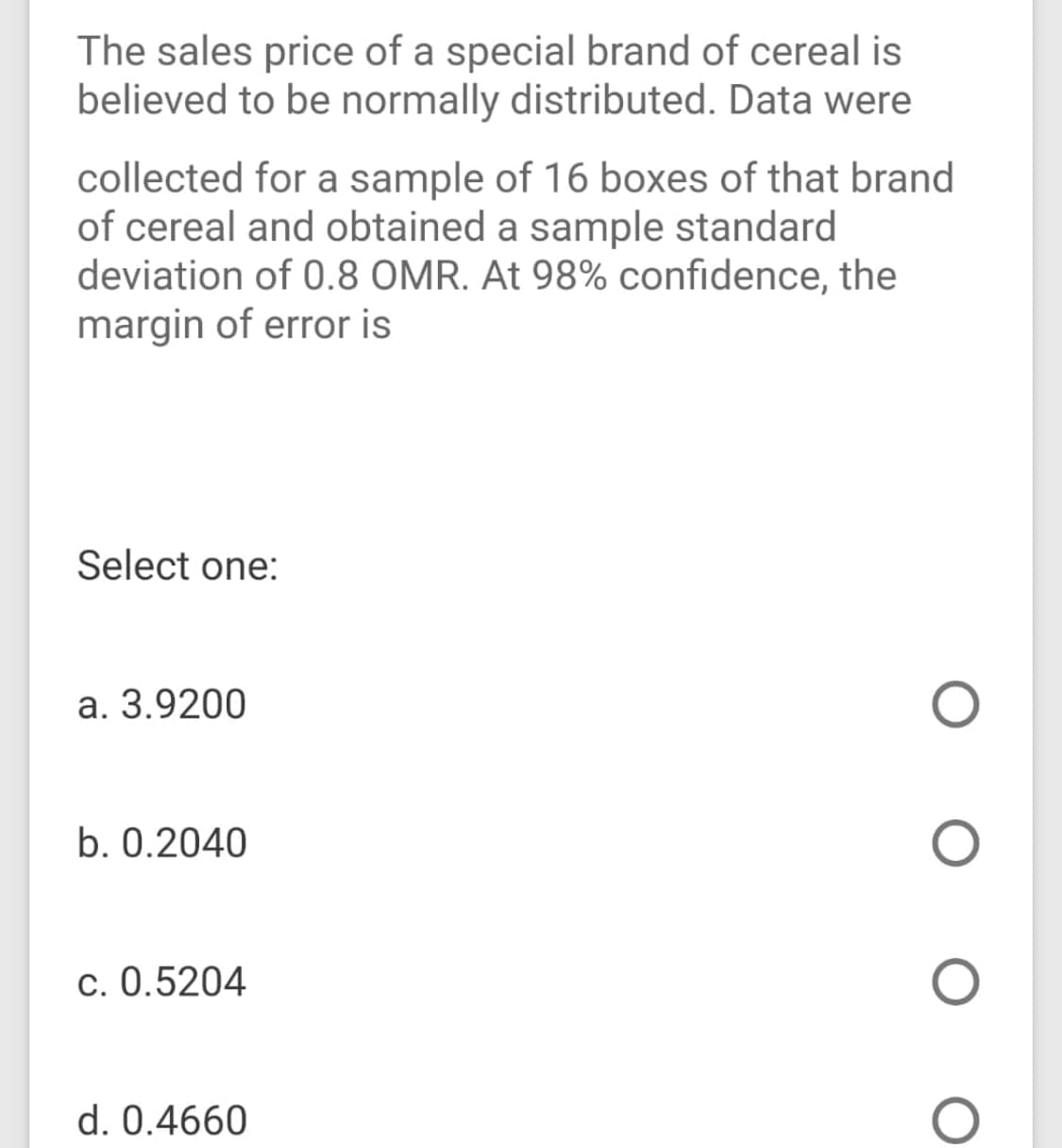 The sales price of a special brand of cereal is
believed to be normally distributed. Data were
collected for a sample of 16 boxes of that brand
of cereal and obtained a sample standard
deviation of 0.8 OMR. At 98% confidence, the
margin of error is
