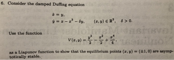 6. Consider the damped Duffing equation
i = y,
ý = x – x° - 6y,
(x, y) E R², 6 > 0.
Use the function
V (2, y) :
%3D
2
as a Liapunov function to show that the equilibrium points (x, y) = (±1,0) are asymp-
totically stable.
