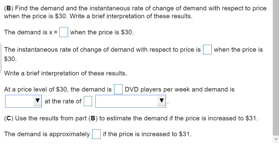 (B) Find the demand and the instantaneous rate of change of demand with respect to price
when the price is $30. Write a brief interpretation of these results.
The demand is x =|
when the price is $30.
The instantaneous rate of change of demand with respect to price is
when the price is
$30.
Write a brief interpretation of these results.
At a price level of $30, the demand is
DVD players per week and demand is
at the rate of
(C) Use the results from part (B) to estimate the demand if the price is increased to $31.
The demand is approximately
if the price is increased to $31.
