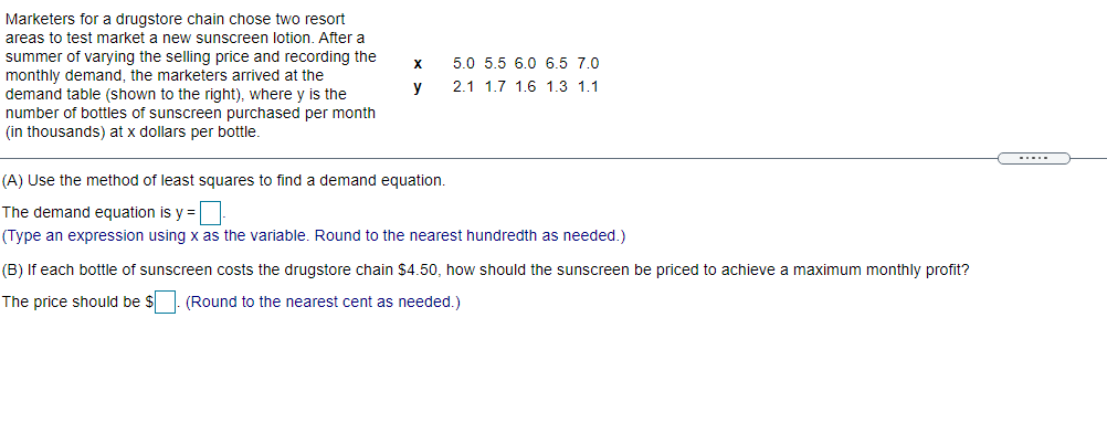 Marketers for a drugstore chain chose two resort
areas to test market a new sunscreen lotion. After a
summer of varying the selling price and recording the
monthly demand, the marketers arrived at the
demand table (shown to the right), where y is the
number of bottles of sunscreen purchased per month
(in thousands) at x dollars per bottle.
5.0 5.5 6.0 6.5 7.0
y
2.1 1.7 1.6 1.3 1.1
(A) Use the method of least squares to find a demand equation.
The demand equation is y =
(Type an expression using x as the variable. Round to the nearest hundredth as needed.)
(B) If each bottle of sunscreen costs the drugstore chain $4.50, how should the sunscreen be priced to achieve a maximum monthly profit?
The price should be $
(Round to the nearest cent as needed.)
