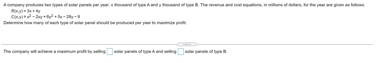 A company produces two types of solar panels per year: x thousand of type A and y thousand of type B. The revenue and cost equations, in millions of dollars, for the year are given as follows.
R(x,y) = 3x + 4y
C(x,y) = x2 - 2xy + 6y2 + 5x - 28y- 9
Determine how many of each type of solar panel should be produced per year to maximize profit.
.....
The company will achieve a maximum profit by selling
solar panels of type A and selling
solar panels of type B.
