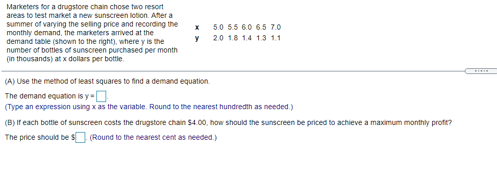 Marketers for a drugstore chain chose two resort
areas to test market a new sunscreen lotion. After a
summer of varying the selling price and recording the
monthly demand, the marketers arrived at the
demand table (shown to the right), where y is the
number of bottles of sunscreen purchased per month
(in thousands) at x dollars per bottle.
5.0 5.5 6.0 6.5 7.0
y
2.0 1.8 1.4 1.3 1.1
(A) Use the method of least squares to find a demand equation.
The demand equation is y =
(Type an expression using x as the variable. Round to the nearest hundredth as needed.)
(B) If each bottle of sunscreen costs the drugstore chain $4.00, how should the sunscreen be priced to achieve a maximum monthly profit?
The price should be $. (Round to the nearest cent as needed.)

