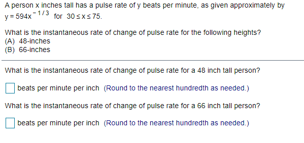 A person x inches tall has a pulse rate of y beats per minute, as given approximately by
-1/3
y = 594x
for 30 sxs75.
What is the instantaneous rate of change of pulse rate for the following heights?
(A) 48-inches
(B) 66-inches
What is the instantaneous rate of change of pulse rate for a 48 inch tall person?
beats per minute per inch (Round to the nearest hundredth as needed.)
What is the instantaneous rate of change of pulse rate for a 66 inch tall person?
beats per minute per inch (Round to the nearest hundredth as needed.)
