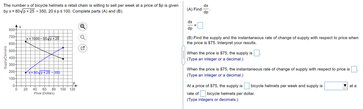 The number x of bicycle helmets a retail chain is willing to sell per week at a price of $p is given
by x = 80/p + 25 – 350, 20<ps 100. Complete parts (A) and (B).
dx
(A) Find
dp
dx
800-
dp
700-
(B) Find the supply and the instantaneous rate of change of supply with respect to price when
the price is $75. Interpret your results.
x= 1000– 55/p+ 25
600–
500-
When the price is $75, the supply is
400-
(Type an integer or a decimal.)
300-
When the price is $75, the instantaneous rate of change of supply with respect to price is
200-
/지= 80시p+ 25 -350
(Type an integer or a decimal.)
100-
p.
0-
At a price of $75, the supply is
bicycle helmets per week and supply is
at a
20
40
60
80
100 120
rate of bicycle helmets per dollar.
(Type integers or decimals.)
Price (Dollars)
Supply/Demand
