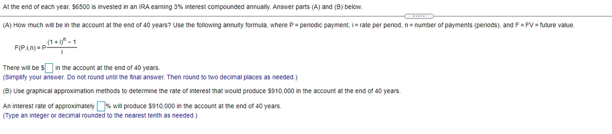 At the end of each year, $6500 is invested in an IRA earning 3% interest compounded annually. Answer parts (A) and (B) below.
(A) How much will be in the account at the end of 40 years? Use the following annuity formula, where P = periodic payment, i= rate per period, n = number of payments (periods), andF = FV = future value.
(1 + i)" – 1
F(P,i,n) = P
i
There will be $ in the account at the end of 40 years.
(Simplify your answer. Do not round until the final answer. Then round to two decimal places as needed.)
(B) Use graphical approximation methods to determine the rate of interest that would produce $910,000 in the account at the end of 40 years.
An interest rate of approximately % will produce $910,000 in the account at the end of 40 years.
(Type an integer or decimal rounded to the nearest tenth as needed.)
