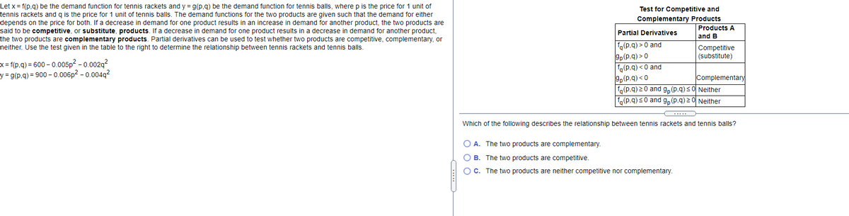 Let x = f(p,g) be the demand function for tennis rackets and y = g(p,g) be the demand function for tennis balls, where p is the price for 1 unit of
tennis rackets and g is the price for 1 unit of tennis balls. The demand functions for the two products are given such that the demand for either
depends on the price for both. If a decrease in demand for one product results in an increase in demand for another product, the two products are
said to be competitive, or substitute, products. If a decrease in demand for one product results in a decrease in demand for another product,
Test for Competitive and
Complementary Products
Products A
Partial Derivatives
and B
the two products are complementary products. Partial derivatives can be used to test whether two products are competitive, complementary, or
fq(p.q) > 0 and
gp(p.q) > 0
fo(p.q) <0 and
9p(P.q) < 0
fg(p.q) 20 and g, (p.q)<0 Neither
fo(p.q) s0 and g, (p,q) 2 0 Neither
Competitive
(substitute)
neither. Use the test given in the table to the right to determine the relationship between tennis rackets and tennis balls.
x = f(p.q) = 600 – 0.005p2 - 0.002g?
y = g(p.q) = 900 – 0.006p² – 0.004q²
Complementary
.....
Which of the following describes the relationship between tennis rackets and tennis balls?
O A. The two products are complementary.
O B. The two products are competitive.
OC. The two products are neither competitive nor complementary.
