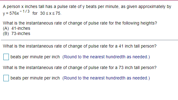A person x inches tall has a pulse rate of y beats per minute, as given approximately by
y = 576x173 for 30 sxs75.
What is the instantaneous rate of change of pulse rate for the following heights?
(A) 41-inches
(B) 73-inches
What is the instantaneous rate of change of pulse rate for a 41 inch tall person?
beats per minute per inch (Round to the nearest hundredth as needed.)
What is the instantaneous rate of change of pulse rate for a 73 inch tall person?
beats per minute per inch (Round to the nearest hundredth as needed.)
