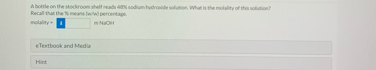 A bottle on the stockroom shelf reads 48% sodium hydroxide solution. What is the molality of this solution?
Recall that the % means (w/w) percentage.
molality = i
m NaOH
eTextbook and Media
Hint

