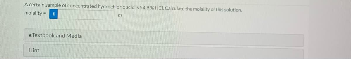 A certain sample of concentrated hydrochloric acid is 54.9 % HCl. Calculate the molality of this solution.
molality =
eTextbook and Media
Hint
