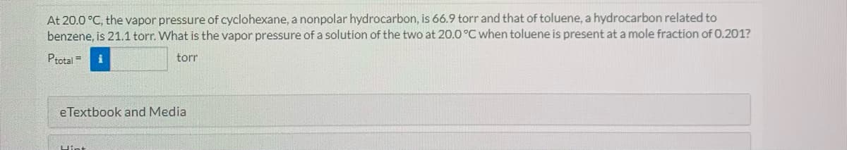 At 20.0 °C, the vapor pressure of cyclohexane, a nonpolar hydrocarbon, is 66.9 torr and that of toluene, a hydrocarbon related to
benzene, is 21.1 torr. What is the vapor pressure of a solution of the two at 20.0 °C when toluene is present at a mole fraction of 0.201?
Ptotal =
torr
eTextbook and Media
Hint
