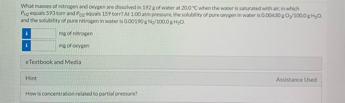 What masses of nitrogen and oxygen are dissolved in 192 g of water at 20.0 °C when the water is saturated with air, in which
PN2 equals 593 torr and Poz equals 159 torr? At 1.00 atm pressure, the solubility of pure oxygen in water is 0.00430 g O2/100.0 g H20,
and the solubility of pure nitrogen in water is 0.00190 g N2/100.0 g H20.
i
mg of nitrogen
mg of oxygen
eTextbook and Media
Hint
Assistance Used
How is concentration related to partial pressure?

