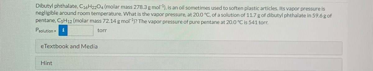 Dibutyl phthalate, C16H2204 (molar mass 278.3g mol-), is an oil sometimes used to soften plastic articles. Its vapor pressure is
negligible around room temperature. What is the vapor pressure, at 20.0 °C, of a solution of 11.7 g of dibutyl phthalate in 59.6g of
pentane, C5H12 (molar mass 72.14 g mol 4)? The vapor pressure of pure pentane at 20.0 °C is 541 torr.
Psolution = i
torr
eTextbook and Media
Hint
