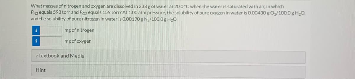 What masses of nitrogen and oxygen are dissolved in 238 g of water at 20.0 °C when the water is saturated with air, in which
PN2 equals 593 torr and Poz equals 159 torr? At 1.00 atm pressure, the solubility of pure oxygen in water is 0.00430 g O2/100.0 g H20,
and the solubility of pure nitrogen in water is 0.00190 g N2/100.0g H20.
i
mg of nitrogen
i
mg of oxygen
eTextbook and Media
Hint
