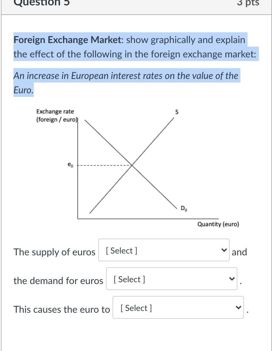 Question 5
3 pts
Foreign Exchange Market: show graphically and explain
the effect of the following in the foreign exchange market:
An increase in European interest rates on the value of the
Euro.
Exchange rate
(foreign / euro)
eo
Do
Quantity (euro)
The supply of euros
[ Select ]
v and
the demand for euros
[ Select ]
This causes the euro to [ Select ]
