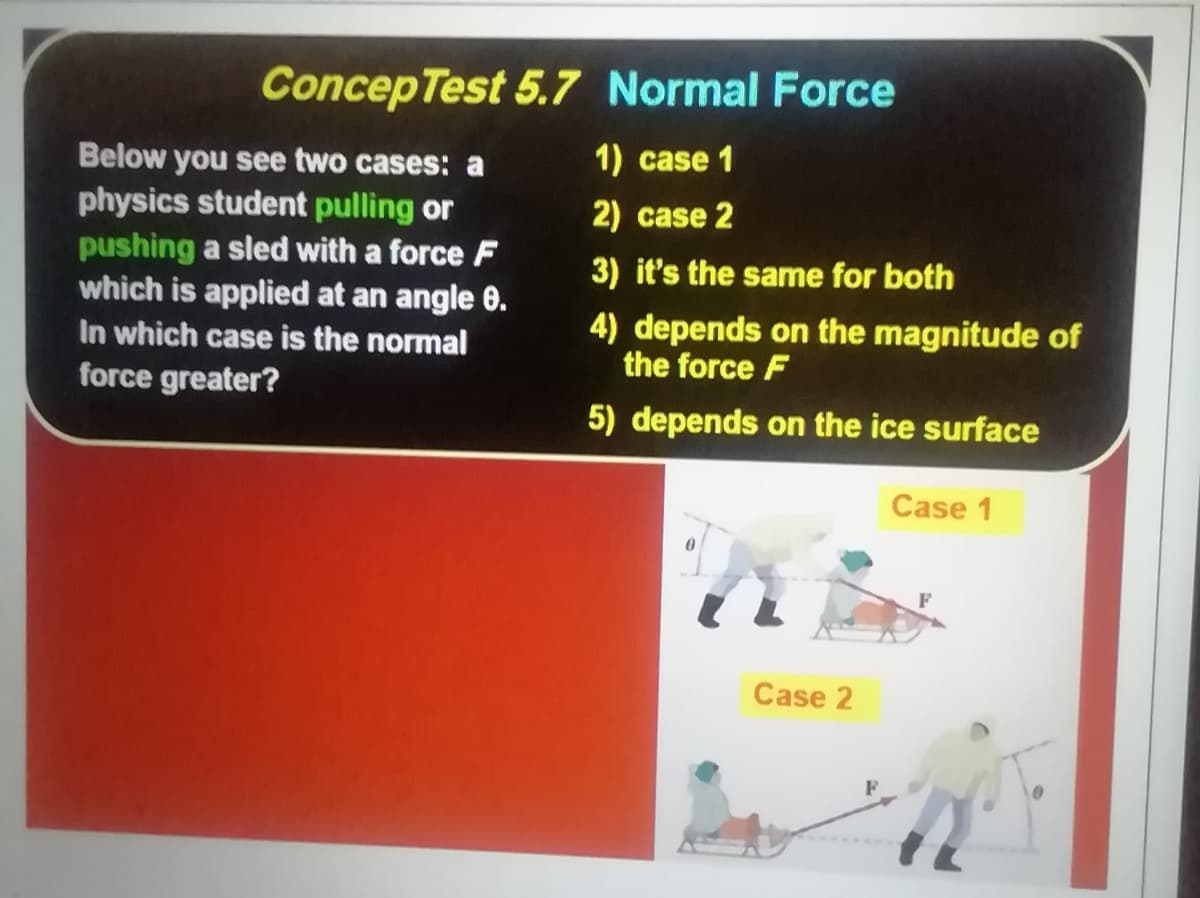 ConcepTest 5.7 Normal Force
1) case 1
Below you see two cases: a
physics student pulling or
pushing a sled with a force F
which is applied at an angle 0.
In which case is the normal
force greater?
2) case 2
3) it's the same for both
4) depends on the magnitude of
the force F
5) depends on the ice surface
Case 1
Case 2
