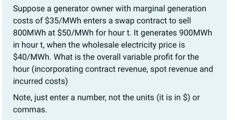 Suppose a generator owner with marginal generation
costs of $35/MWh enters a swap contract to sell
800MWH at $50/MWh for hour t. It generates 900MWH
in hour t, when the wholesale electricity price is
$40/MWh. What is the overall variable profit for the
hour (incorporating contract revenue, spot revenue and
incurred costs)
Note, just enter a number, not the units (it is in $) or
commas.
