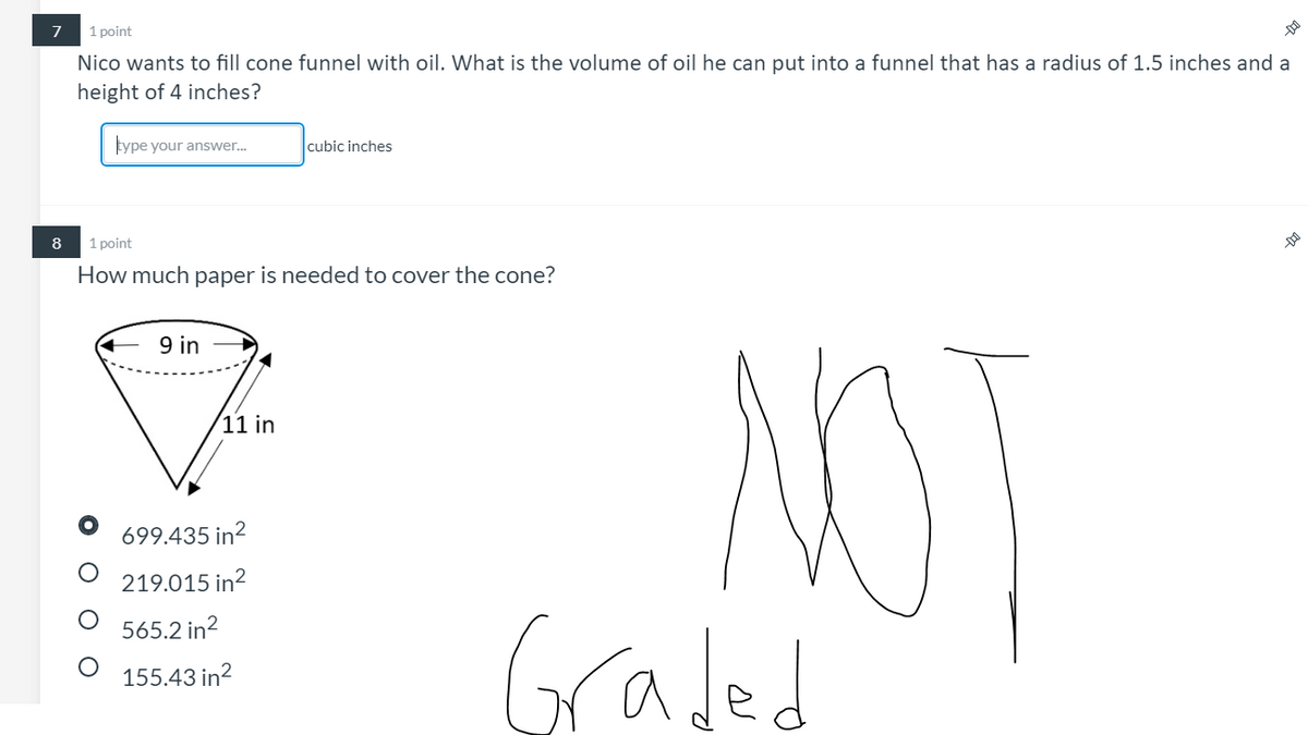 1 point
Nico wants to fill cone funnel with oil. What is the volume of oil he can put into a funnel that has a radius of 1.5 inches and a
height of 4 inches?
type your answer.
cubic inches
8
1 point
How much paper is needed to cover the cone?
9 in
NOT
(11 in
699.435 in?
219.015 in?
Graded
565.2 in?
155.43 in?
