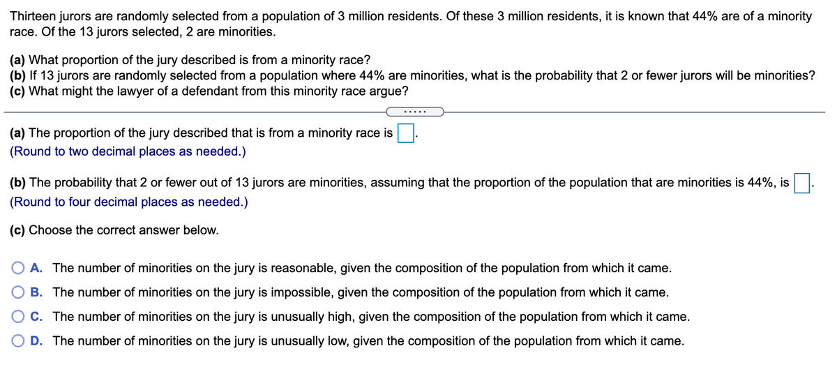 Thirteen jurors are randomly selected from a population of 3 million residents. Of these 3 million residents, it is known that 44% are of a minority
race. Of the 13 jurors selected, 2 are minorities.
(a) What proportion of the jury described is from a minority race?
(b) If 13 jurors are randomly selected from a population where 44% are minorities, what is the probability that 2 or fewer jurors will be minorities?
(c) What might the lawyer of a defendant from this minority race argue?
(a) The proportion of the jury described that is from a minority race is
(Round to two decimal places as needed.)
(b) The probability that 2 or fewer out of 13 jurors are minorities, assuming that the proportion of the population that are minorities is 44%, is
(Round to four decimal places as needed.)
(c) Choose the correct answer below.
O A. The number of minorities on the jury is reasonable, given the composition of the population from which it came.
B. The number of minorities on the jury is impossible, given the composition of the population from which it came.
C. The number of minorities on the jury is unusually high, given the composition of the population from which it came.
D. The number of minorities on the jury is unusually low, given the composition of the population from which it came.
