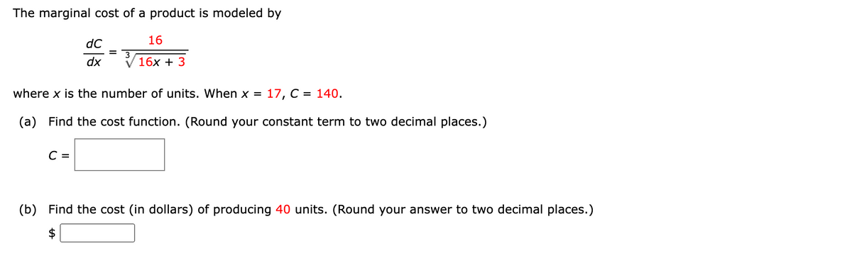 The marginal cost of a product is modeled by
dC
16
dx
16x + 3
where x is the number of units. When x =
17, C = 140.
(a) Find the cost function. (Round your constant term to two decimal places.)
C =
(b) Find the cost (in dollars) of producing 40 units. (Round your answer to two decimal places.)
