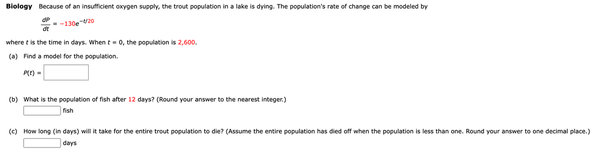 Biology Because of an insufficient oxygen supply, the trout population in a lake is dying. The population's rate of change can be modeled by
dP
= -130e
dt
-t/20
where t is the time in days. When t =
0, the population is 2,600.
(a) Find a model for the population.
P(t) =
(b) What is the population of fish after 12 days? (Round your answer to the nearest integer.)
fish
(c) How long (in days) will it take for the entire trout population to die? (Assume the entire population has died off when the population is less than one. Round your answer to one decimal place.)
days
