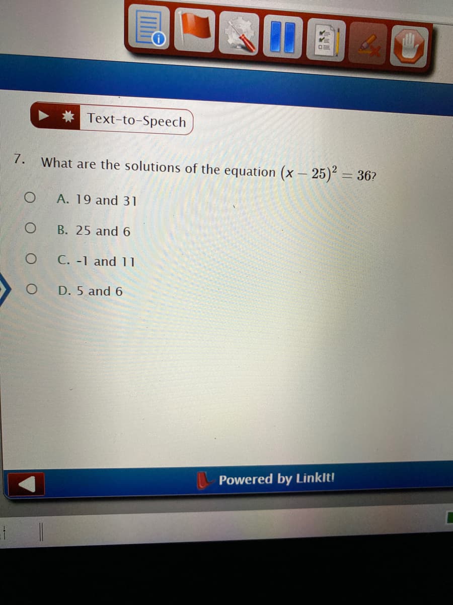 Text-to-Speech
7.
What are the solutions of the equation (x – 25) = 36?
A. 19 and 31
В. 25 and 6
C. -1 and 11
D. 5 and 6
Powered by Linklt!
