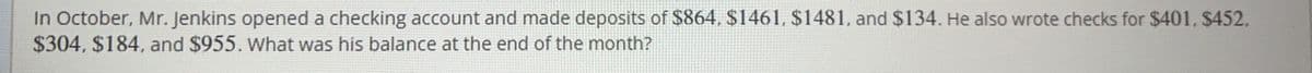 In October, Mr. Jenkins opened a checking account and made deposits of $864, $1461, $1481, and $134. He also wrote checks for $401, $452.
$304, $184, and $955. What was his balance at the end of the month?