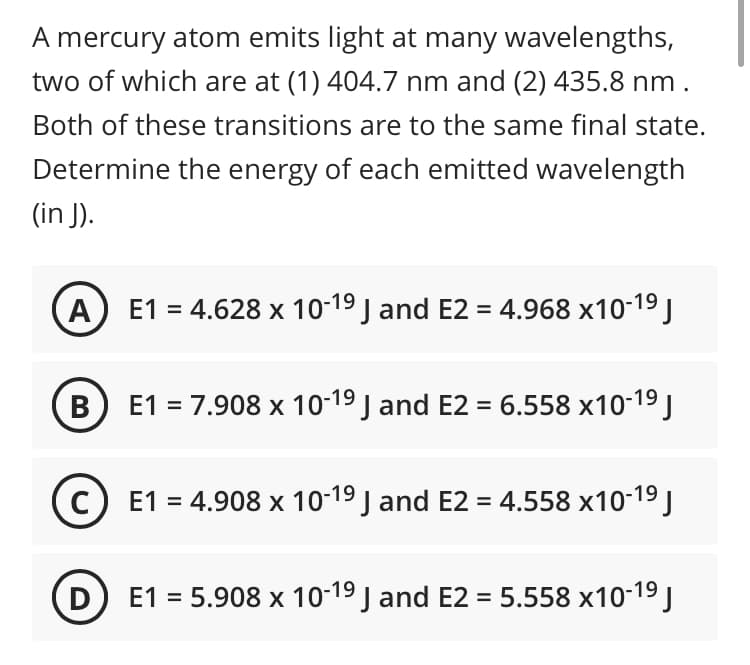 A mercury atom emits light at many wavelengths,
two of which are at (1) 404.7 nm and (2) 435.8 nm.
Both of these transitions are to the same final state.
Determine the energy of each emitted wavelength
(in J).
A
E1 = 4.628 x 10-19 J and E2 = 4.968 x10-19 J
В
E1 = 7.908 x 10-19 J and E2 = 6.558 x10-19 J
E1 = 4.908 x 10-19 J and E2 = 4.558 x10-19 J
D E1 = 5.908 x 10-19 J and E2 = 5.558 x10-19 J
