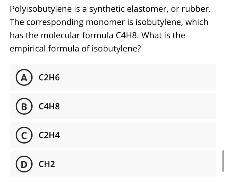 Polyisobutylene is a synthetic elastomer, or rubber.
The corresponding monomer is isobutylene, which
has the molecular formula C4H8. What is the
empirical formula of isobutylene?
А) С2H6
B) C4H8
с) С2Н4
D
CH2

