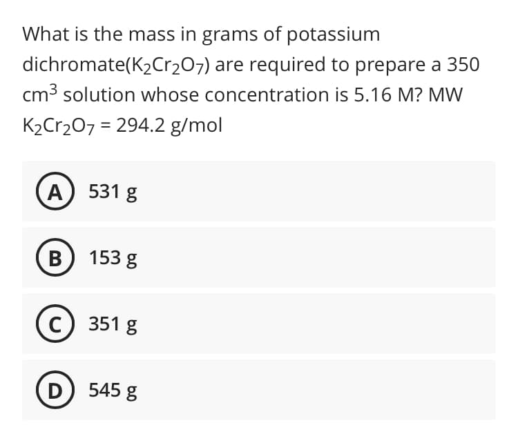 What is the mass in grams of potassium
dichromate(K2Cr207) are required to prepare a 350
cm3 solution whose concentration is 5.16 M? MW
K2Cr2O7 = 294.2 g/mol
%3D
A) 531 g
B) 153 g
c) 351 g
D) 545 g
