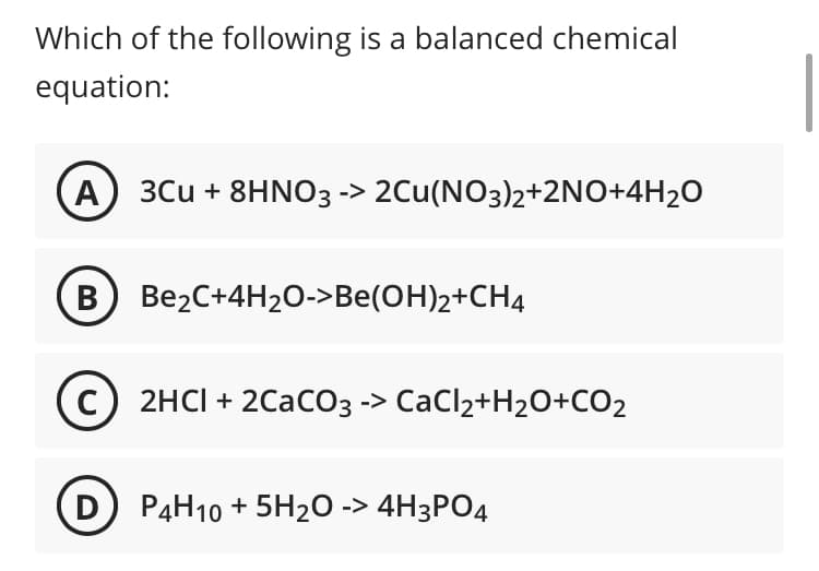 Which of the following is a balanced chemical
equation:
A
3Cu + 8HNO3 -> 2Cu(NO3)2+2NO+4H2O
B Be2C+4H20O->Be(OH)2+CH4
c) 2HCI + 2CacO3 -> CaCl2+H2O+CO2
D P4H10 + 5H2O -> 4H3PO4
