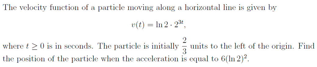 The velocity function of a particle moving along a horizontal line is given by
v(t) = In 2 - 23t,
where t >0 is in seconds. The particle is initially
units to the left of the origin. Find
the position of the particle when the acceleration is equal to 6(ln 2)².
