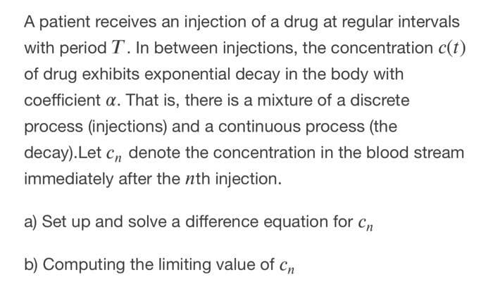 A patient receives an injection of a drug at regular intervals
with period T. In between injections, the concentration c(t)
of drug exhibits exponential decay in the body with
coefficient a. That is, there is a mixture of a discrete
process (injections) and a continuous process (the
decay).Let c, denote the concentration in the blood stream
immediately after the nth injection.
a) Set up and solve a difference equation for c
b) Computing the limiting value of cn
