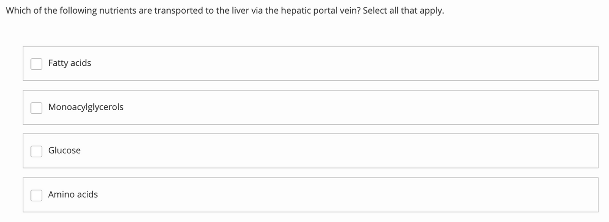 Which of the following nutrients are transported to the liver via the hepatic portal vein? Select all that apply.
Fatty acids
Monoacylglycerols
lucose
Amino acids
