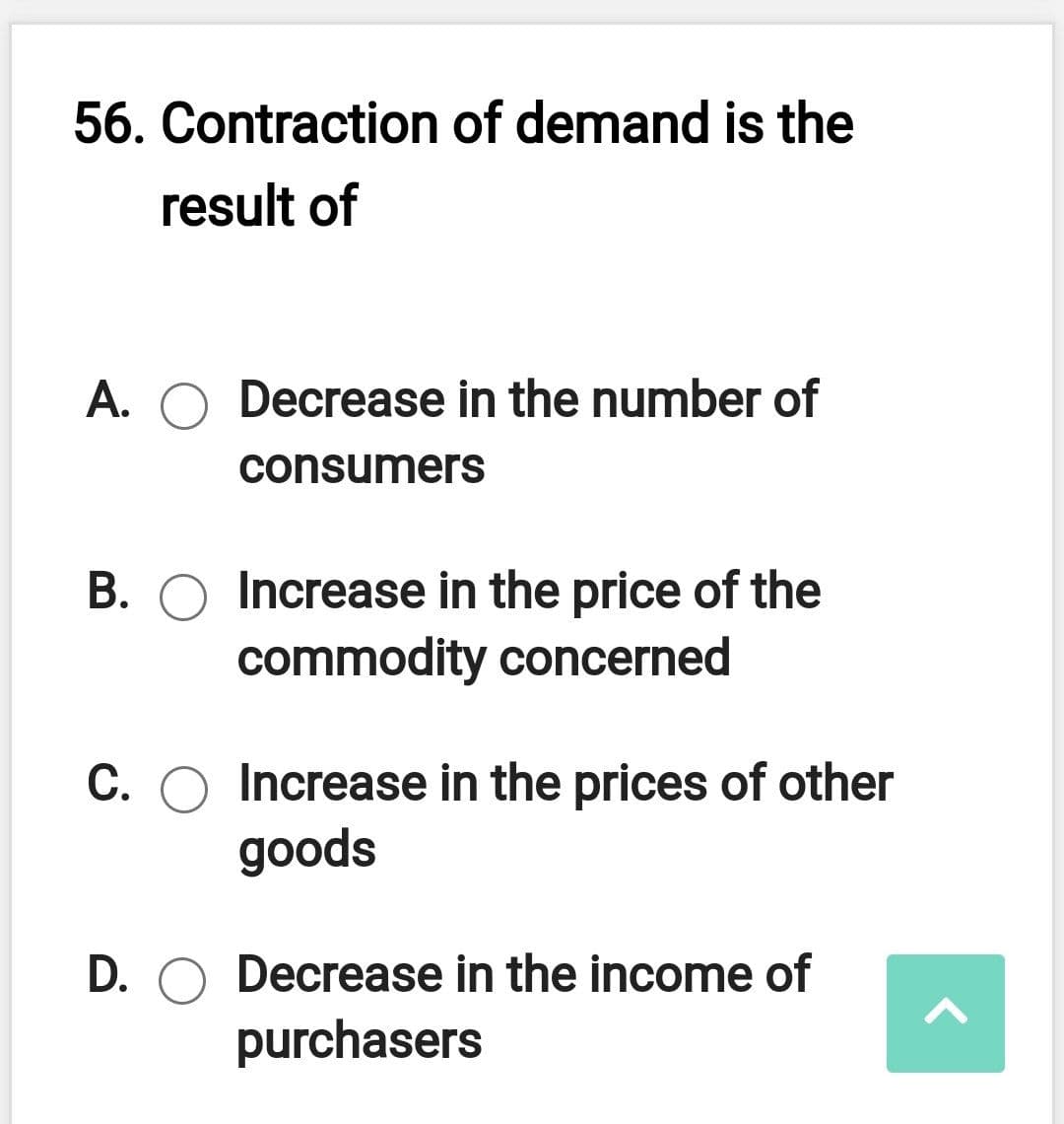 56. Contraction of demand is the
result of
A. O Decrease in the number of
consumers
B. O Increase in the price of the
commodity concerned
C. O Increase in the prices of other
goods
D. O Decrease in the income of
purchasers
