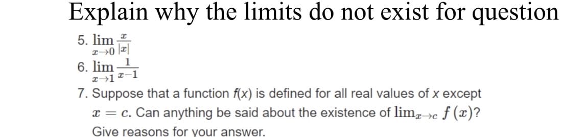 Explain why the limits do not exist for question
5. lim
x→0
6. lim
x-12-1
7. Suppose that a function f(x) is defined for all real values of x except
x = c. Can anything be said about the existence of limx→c f (x)?
Give reasons for your answer.