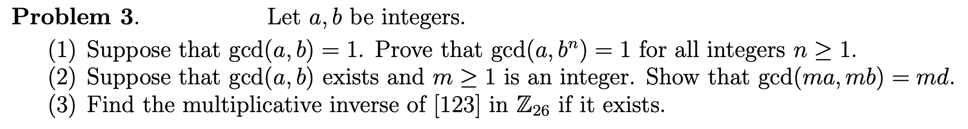 Problem 3.
Let a, b be integers.
(1) Suppose that gcd(a, b) = 1. Prove that gcd(a, b") = 1 for all integers n > 1.
(2) Suppose that gcd(a, b) exists and m >1 is an integer. Show that gcd(ma, mb) = md.
(3) Find the multiplicative inverse of [123] in Z26 if it exists.
