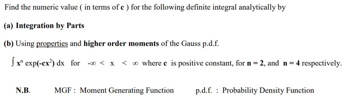 Find the numeric value ( in terms of c ) for the following definite integral analytically by
(a) Integration by Parts
(b) Using properties and higher order moments of the Gauss p.d.f.
Jx" exp(-cx²) dx for
< o where c is positive constant, for n = 2, and n=4 respectively.
-00 < X
N.B.
MGF : Moment Generating Function
p.d.f. : Probability Density Function
