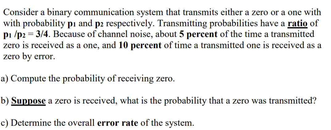 Consider a binary communication system that transmits either a zero or a one with
with probability pı and p2 respectively. Transmitting probabilities have a ratio of
pi /p2 = 3/4. Because of channel noise, about 5 percent of the time a transmitted
zero is received as a one, and 10 percent of time a transmitted one is received as a
zero by error.
a) Compute the probability of receiving zero.
b) Suppose a zero is received, what is the probability that a zero was transmitted?
c) Determine the overall error rate of the system.
